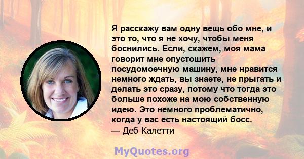 Я расскажу вам одну вещь обо мне, и это то, что я не хочу, чтобы меня боснились. Если, скажем, моя мама говорит мне опустошить посудомоечную машину, мне нравится немного ждать, вы знаете, не прыгать и делать это сразу,