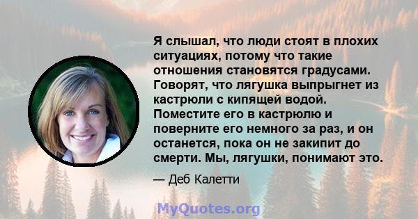 Я слышал, что люди стоят в плохих ситуациях, потому что такие отношения становятся градусами. Говорят, что лягушка выпрыгнет из кастрюли с кипящей водой. Поместите его в кастрюлю и поверните его немного за раз, и он