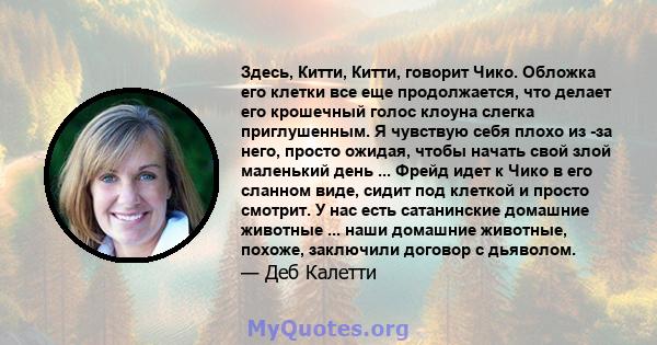 Здесь, Китти, Китти, говорит Чико. Обложка его клетки все еще продолжается, что делает его крошечный голос клоуна слегка приглушенным. Я чувствую себя плохо из -за него, просто ожидая, чтобы начать свой злой маленький