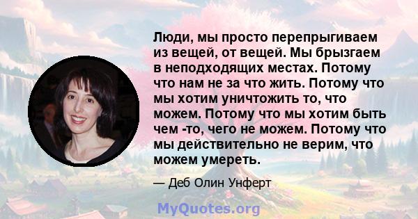 Люди, мы просто перепрыгиваем из вещей, от вещей. Мы брызгаем в неподходящих местах. Потому что нам не за что жить. Потому что мы хотим уничтожить то, что можем. Потому что мы хотим быть чем -то, чего не можем. Потому