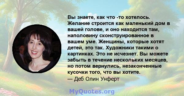 Вы знаете, как что -то хотелось. Желание строится как маленький дом в вашей голове, и оно находится там, наполовину сконструированное в вашем уме. Женщины, которые хотят детей, это так. Художники такими о картинках. Это 