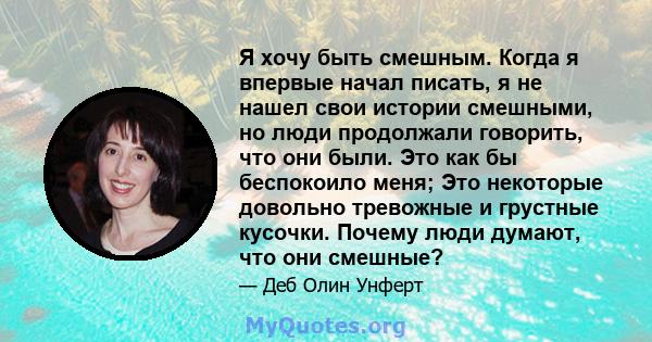 Я хочу быть смешным. Когда я впервые начал писать, я не нашел свои истории смешными, но люди продолжали говорить, что они были. Это как бы беспокоило меня; Это некоторые довольно тревожные и грустные кусочки. Почему