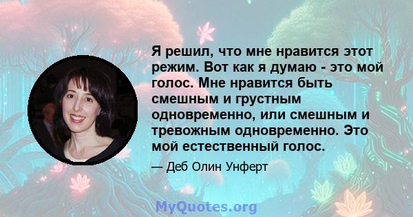 Я решил, что мне нравится этот режим. Вот как я думаю - это мой голос. Мне нравится быть смешным и грустным одновременно, или смешным и тревожным одновременно. Это мой естественный голос.