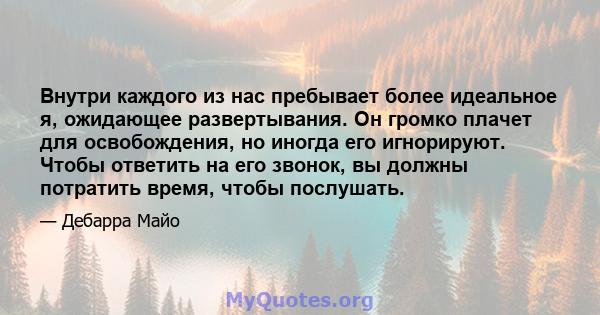 Внутри каждого из нас пребывает более идеальное я, ожидающее развертывания. Он громко плачет для освобождения, но иногда его игнорируют. Чтобы ответить на его звонок, вы должны потратить время, чтобы послушать.