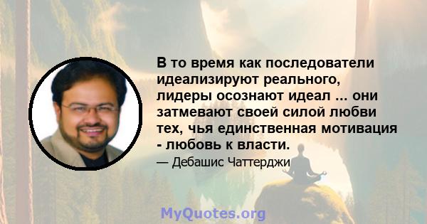 В то время как последователи идеализируют реального, лидеры осознают идеал ... они затмевают своей силой любви тех, чья единственная мотивация - любовь к власти.