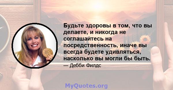 Будьте здоровы в том, что вы делаете, и никогда не соглашайтесь на посредственность, иначе вы всегда будете удивляться, насколько вы могли бы быть.