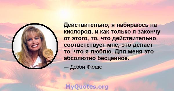 Действительно, я набираюсь на кислород, и как только я закончу от этого, то, что действительно соответствует мне, это делает то, что я люблю. Для меня это абсолютно бесценное.