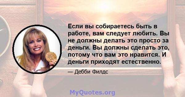 Если вы собираетесь быть в работе, вам следует любить. Вы не должны делать это просто за деньги. Вы должны сделать это, потому что вам это нравится. И деньги приходят естественно.