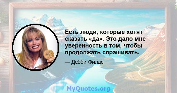 Есть люди, которые хотят сказать «да». Это дало мне уверенность в том, чтобы продолжать спрашивать.