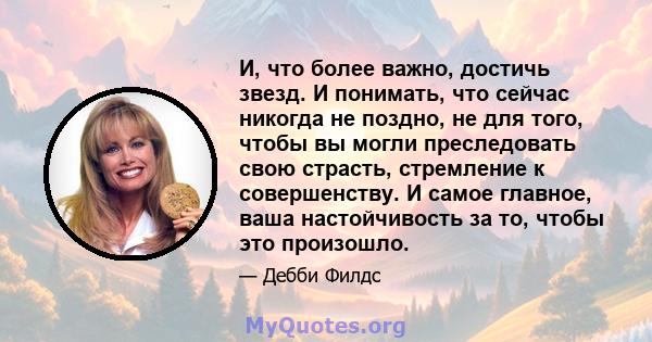 И, что более важно, достичь звезд. И понимать, что сейчас никогда не поздно, не для того, чтобы вы могли преследовать свою страсть, стремление к совершенству. И самое главное, ваша настойчивость за то, чтобы это