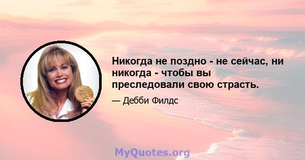 Никогда не поздно - не сейчас, ни никогда - чтобы вы преследовали свою страсть.