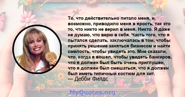 То, что действительно питало меня, и, возможно, приводило меня в ярость, так это то, что никто не верил в меня. Никто. Я даже не думаю, что верю в себя. Часть того, что я пытался сделать, заключалась в том, чтобы