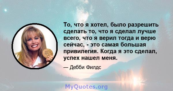 То, что я хотел, было разрешить сделать то, что я сделал лучше всего, что я верил тогда и верю сейчас, - это самая большая привилегия. Когда я это сделал, успех нашел меня.