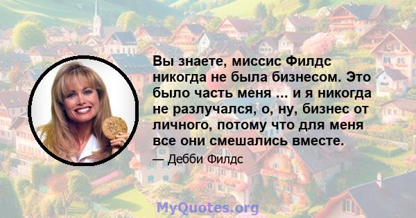 Вы знаете, миссис Филдс никогда не была бизнесом. Это было часть меня ... и я никогда не разлучался, о, ну, бизнес от личного, потому что для меня все они смешались вместе.