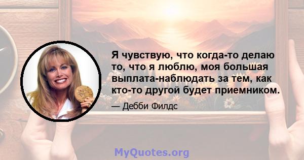 Я чувствую, что когда-то делаю то, что я люблю, моя большая выплата-наблюдать за тем, как кто-то другой будет приемником.