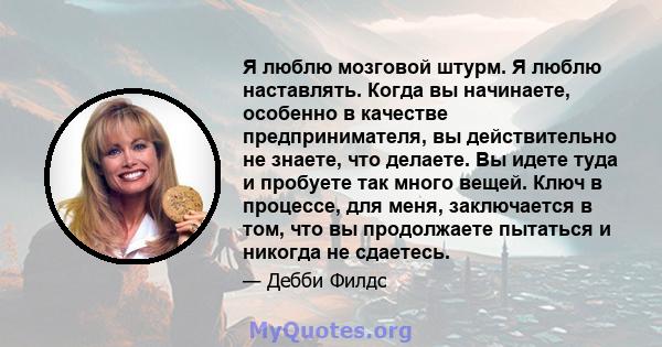 Я люблю мозговой штурм. Я люблю наставлять. Когда вы начинаете, особенно в качестве предпринимателя, вы действительно не знаете, что делаете. Вы идете туда и пробуете так много вещей. Ключ в процессе, для меня,