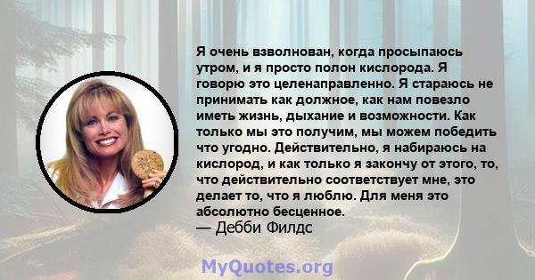 Я очень взволнован, когда просыпаюсь утром, и я просто полон кислорода. Я говорю это целенаправленно. Я стараюсь не принимать как должное, как нам повезло иметь жизнь, дыхание и возможности. Как только мы это получим,