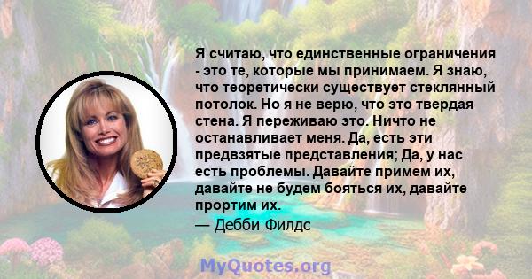 Я считаю, что единственные ограничения - это те, которые мы принимаем. Я знаю, что теоретически существует стеклянный потолок. Но я не верю, что это твердая стена. Я переживаю это. Ничто не останавливает меня. Да, есть