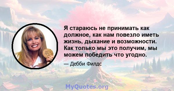 Я стараюсь не принимать как должное, как нам повезло иметь жизнь, дыхание и возможности. Как только мы это получим, мы можем победить что угодно.