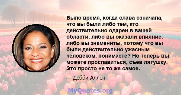 Было время, когда слава означала, что вы были либо тем, кто действительно одарен в вашей области, либо вы оказали влияние, либо вы знамениты, потому что вы были действительно ужасным человеком, понимаете? Но теперь вы