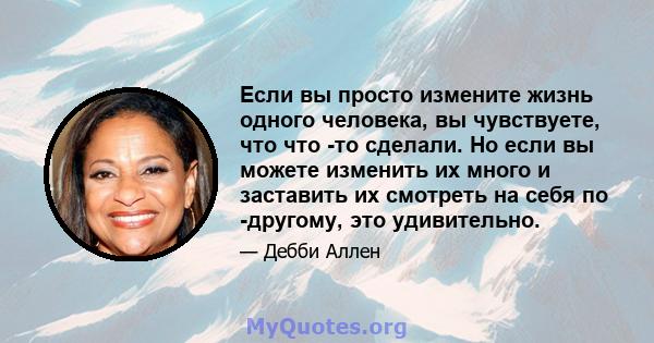 Если вы просто измените жизнь одного человека, вы чувствуете, что что -то сделали. Но если вы можете изменить их много и заставить их смотреть на себя по -другому, это удивительно.