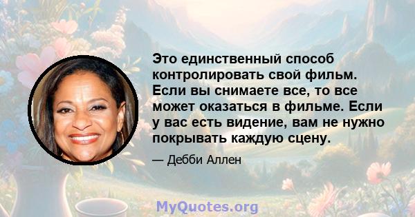 Это единственный способ контролировать свой фильм. Если вы снимаете все, то все может оказаться в фильме. Если у вас есть видение, вам не нужно покрывать каждую сцену.