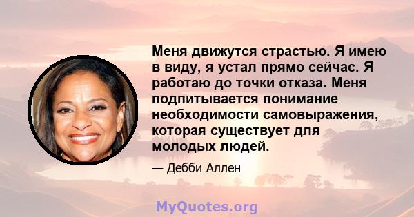 Меня движутся страстью. Я имею в виду, я устал прямо сейчас. Я работаю до точки отказа. Меня подпитывается понимание необходимости самовыражения, которая существует для молодых людей.