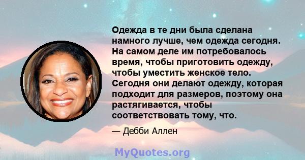 Одежда в те дни была сделана намного лучше, чем одежда сегодня. На самом деле им потребовалось время, чтобы приготовить одежду, чтобы уместить женское тело. Сегодня они делают одежду, которая подходит для размеров,