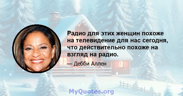 Радио для этих женщин похоже на телевидение для нас сегодня, что действительно похоже на взгляд на радио.