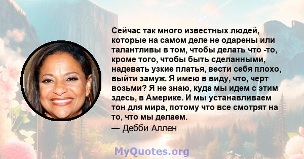 Сейчас так много известных людей, которые на самом деле не одарены или талантливы в том, чтобы делать что -то, кроме того, чтобы быть сделанными, надевать узкие платья, вести себя плохо, выйти замуж. Я имею в виду, что, 