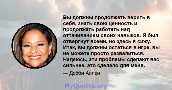 Вы должны продолжать верить в себя, знать свою ценность и продолжать работать над оттачиванием своих навыков. Я был отвергнут всеми, но здесь я сижу. Итак, вы должны остаться в игре, вы не можете просто развалиться.