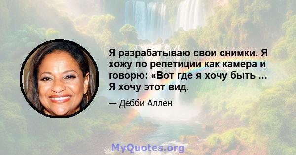 Я разрабатываю свои снимки. Я хожу по репетиции как камера и говорю: «Вот где я хочу быть ... Я хочу этот вид.