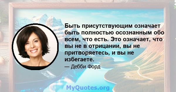 Быть присутствующим означает быть полностью осознанным обо всем, что есть. Это означает, что вы не в отрицании, вы не притворяетесь, и вы не избегаете.