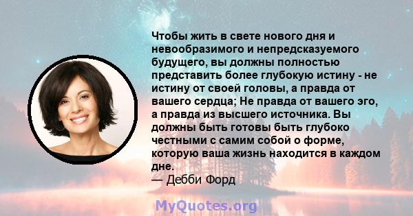 Чтобы жить в свете нового дня и невообразимого и непредсказуемого будущего, вы должны полностью представить более глубокую истину - не истину от своей головы, а правда от вашего сердца; Не правда от вашего эго, а правда 