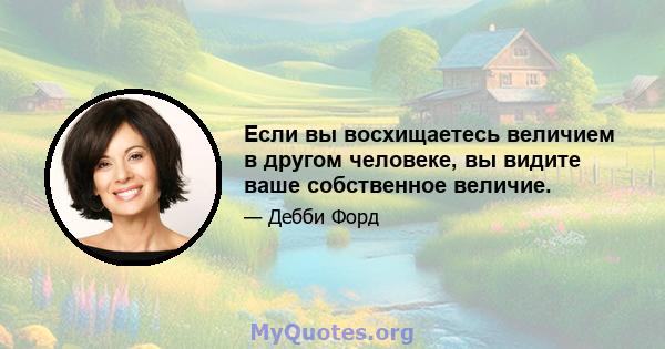 Если вы восхищаетесь величием в другом человеке, вы видите ваше собственное величие.