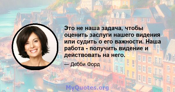 Это не наша задача, чтобы оценить заслуги нашего видения или судить о его важности. Наша работа - получить видение и действовать на него.