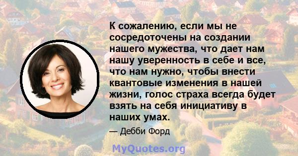 К сожалению, если мы не сосредоточены на создании нашего мужества, что дает нам нашу уверенность в себе и все, что нам нужно, чтобы внести квантовые изменения в нашей жизни, голос страха всегда будет взять на себя