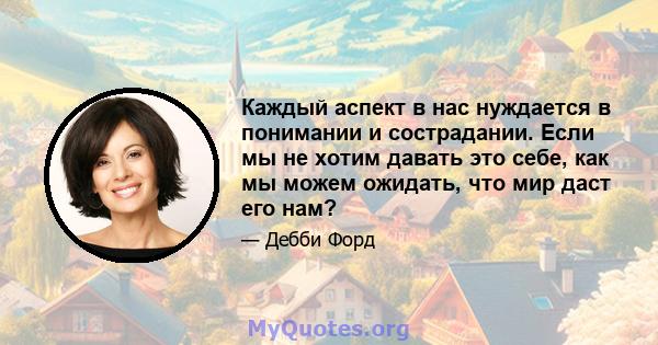 Каждый аспект в нас нуждается в понимании и сострадании. Если мы не хотим давать это себе, как мы можем ожидать, что мир даст его нам?