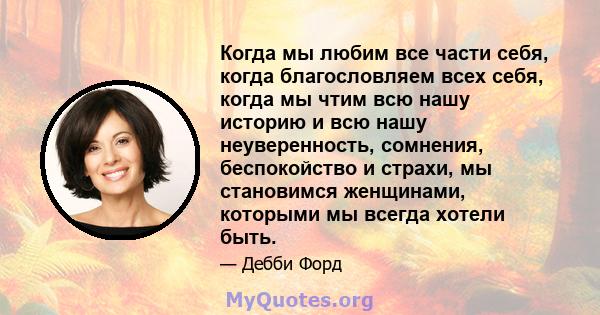 Когда мы любим все части себя, когда благословляем всех себя, когда мы чтим всю нашу историю и всю нашу неуверенность, сомнения, беспокойство и страхи, мы становимся женщинами, которыми мы всегда хотели быть.