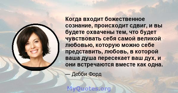 Когда входит божественное сознание, происходит сдвиг, и вы будете охвачены тем, что будет чувствовать себя самой великой любовью, которую можно себе представить, любовь, в которой ваша душа пересекает ваш дух, и они