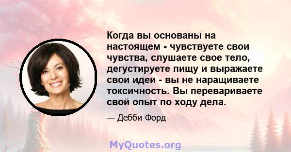 Когда вы основаны на настоящем - чувствуете свои чувства, слушаете свое тело, дегустируете пищу и выражаете свои идеи - вы не наращиваете токсичность. Вы перевариваете свой опыт по ходу дела.