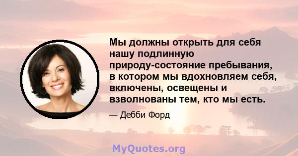 Мы должны открыть для себя нашу подлинную природу-состояние пребывания, в котором мы вдохновляем себя, включены, освещены и взволнованы тем, кто мы есть.