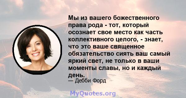 Мы из вашего божественного права рода - тот, который осознает свое место как часть коллективного целого, - знает, что это ваше священное обязательство сиять ваш самый яркий свет, не только в ваши моменты славы, но и