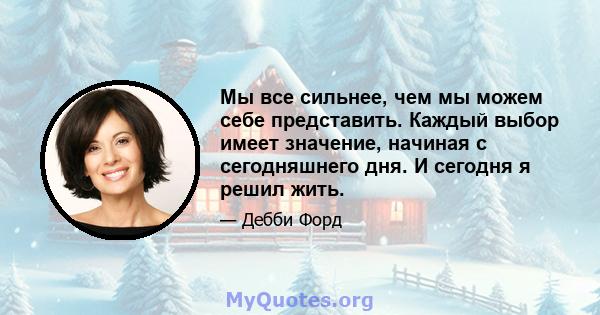 Мы все сильнее, чем мы можем себе представить. Каждый выбор имеет значение, начиная с сегодняшнего дня. И сегодня я решил жить.