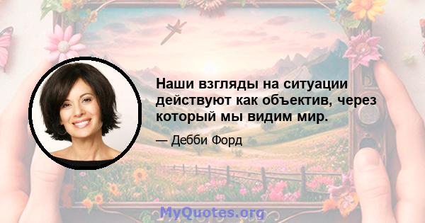 Наши взгляды на ситуации действуют как объектив, через который мы видим мир.