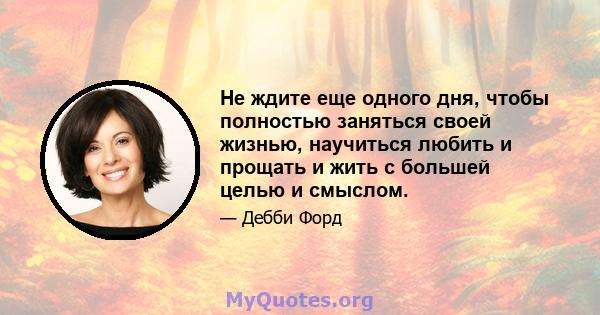 Не ждите еще одного дня, чтобы полностью заняться своей жизнью, научиться любить и прощать и жить с большей целью и смыслом.