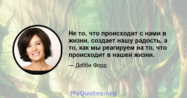 Не то, что происходит с нами в жизни, создает нашу радость, а то, как мы реагируем на то, что происходит в нашей жизни.