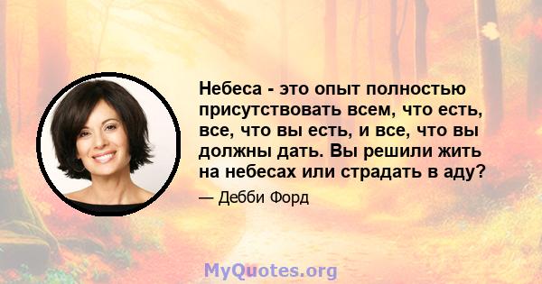 Небеса - это опыт полностью присутствовать всем, что есть, все, что вы есть, и все, что вы должны дать. Вы решили жить на небесах или страдать в аду?