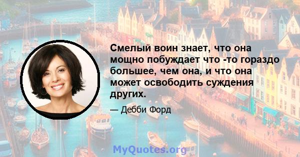 Смелый воин знает, что она мощно побуждает что -то гораздо большее, чем она, и что она может освободить суждения других.