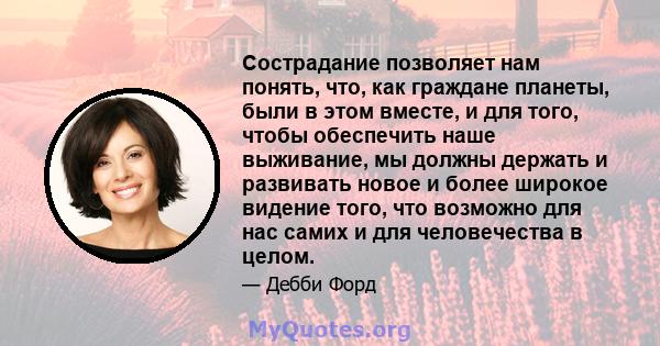 Сострадание позволяет нам понять, что, как граждане планеты, были в этом вместе, и для того, чтобы обеспечить наше выживание, мы должны держать и развивать новое и более широкое видение того, что возможно для нас самих